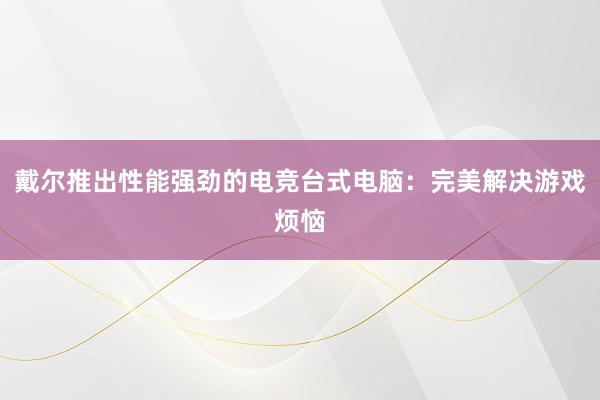 戴尔推出性能强劲的电竞台式电脑：完美解决游戏烦恼