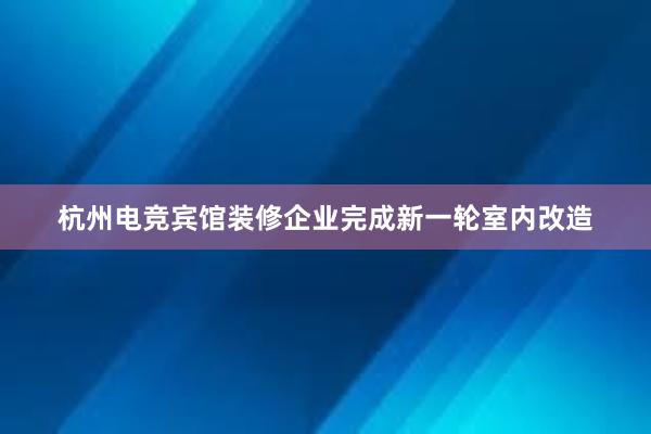 杭州电竞宾馆装修企业完成新一轮室内改造