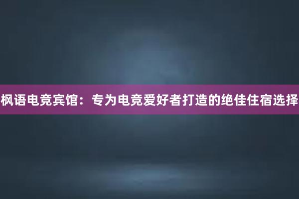 枫语电竞宾馆：专为电竞爱好者打造的绝佳住宿选择