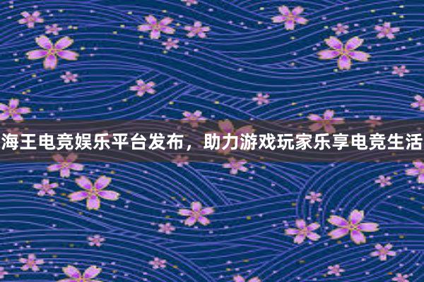 海王电竞娱乐平台发布，助力游戏玩家乐享电竞生活