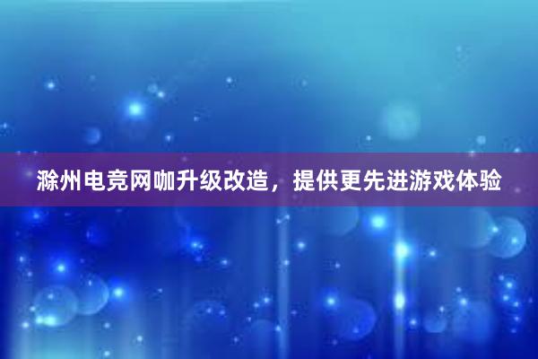 滁州电竞网咖升级改造，提供更先进游戏体验