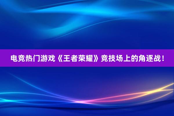 电竞热门游戏《王者荣耀》竞技场上的角逐战！