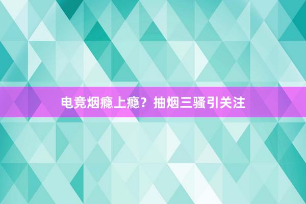 电竞烟瘾上瘾？抽烟三骚引关注