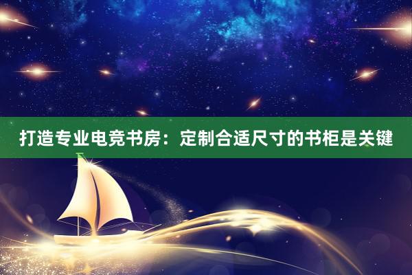 打造专业电竞书房：定制合适尺寸的书柜是关键