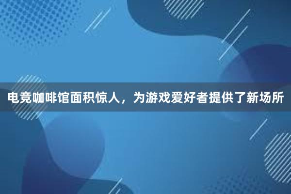 电竞咖啡馆面积惊人，为游戏爱好者提供了新场所