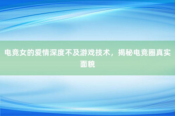 电竞女的爱情深度不及游戏技术，揭秘电竞圈真实面貌