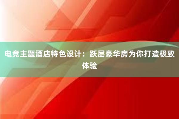 电竞主题酒店特色设计：跃层豪华房为你打造极致体验