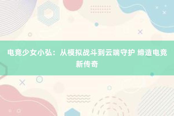 电竞少女小弘：从模拟战斗到云端守护 缔造电竞新传奇