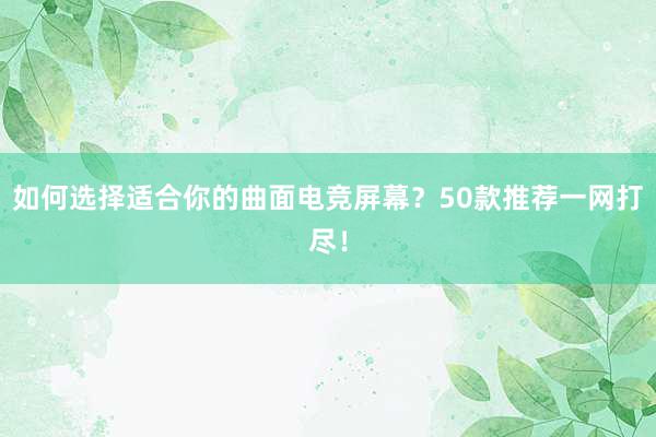 如何选择适合你的曲面电竞屏幕？50款推荐一网打尽！