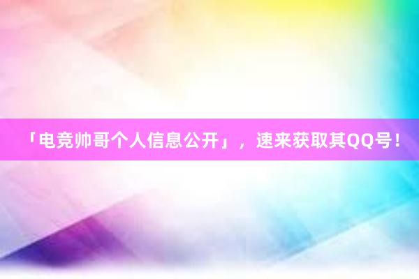 「电竞帅哥个人信息公开」，速来获取其QQ号！