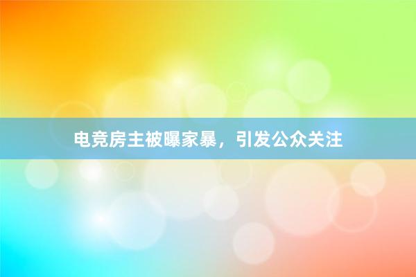 电竞房主被曝家暴，引发公众关注