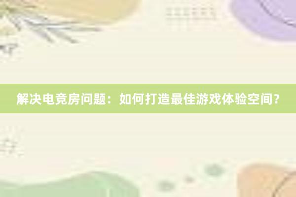 解决电竞房问题：如何打造最佳游戏体验空间？