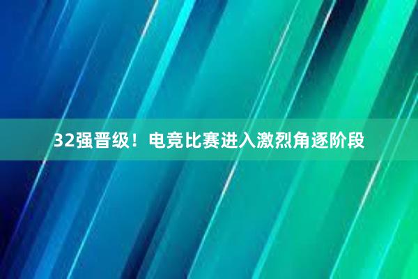 32强晋级！电竞比赛进入激烈角逐阶段