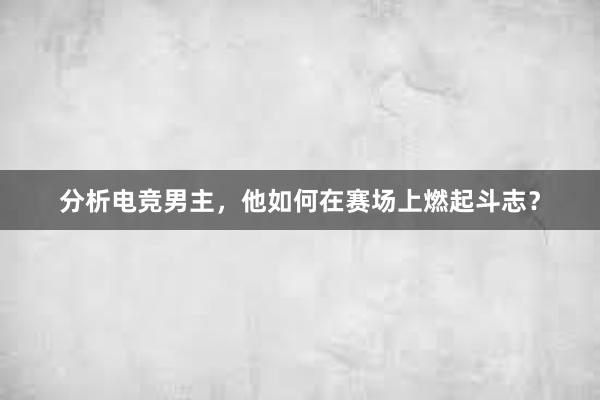 分析电竞男主，他如何在赛场上燃起斗志？