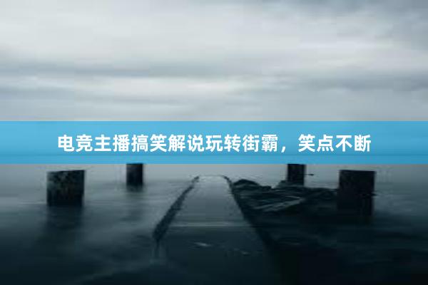 电竞主播搞笑解说玩转街霸，笑点不断