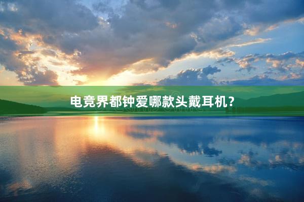 电竞界都钟爱哪款头戴耳机？