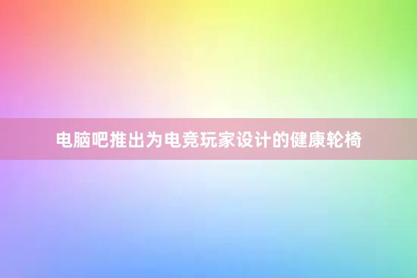 电脑吧推出为电竞玩家设计的健康轮椅