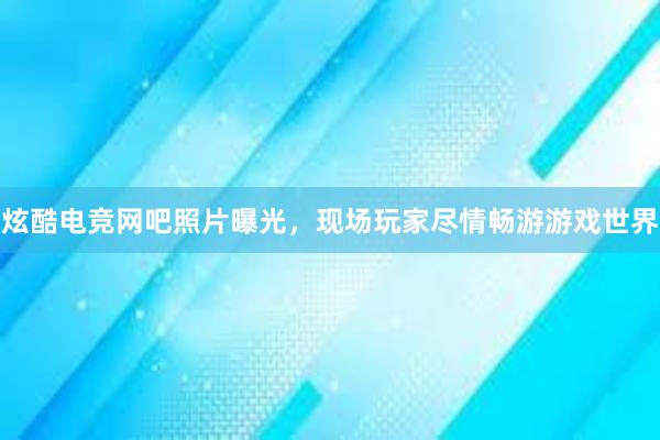 炫酷电竞网吧照片曝光，现场玩家尽情畅游游戏世界