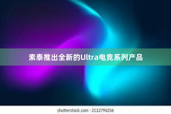 索泰推出全新的Ultra电竞系列产品