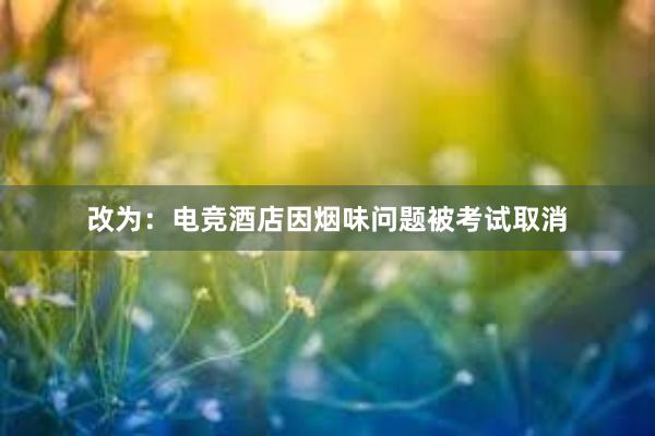 改为：电竞酒店因烟味问题被考试取消