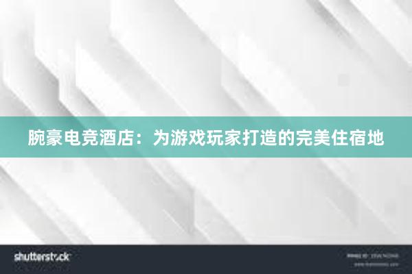 腕豪电竞酒店：为游戏玩家打造的完美住宿地