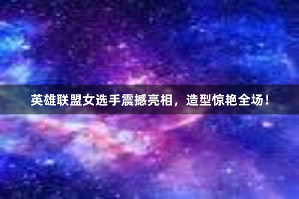 英雄联盟女选手震撼亮相，造型惊艳全场！