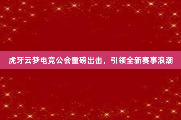 虎牙云梦电竞公会重磅出击，引领全新赛事浪潮