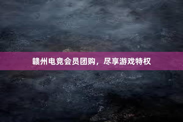 赣州电竞会员团购，尽享游戏特权