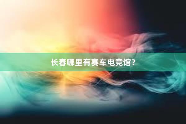 长春哪里有赛车电竞馆？