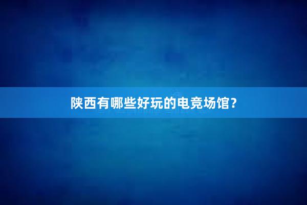 陕西有哪些好玩的电竞场馆？