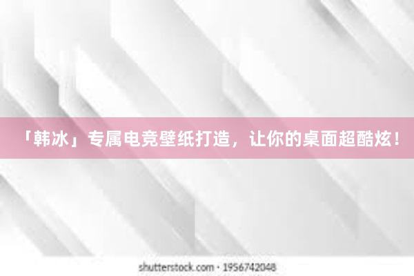 「韩冰」专属电竞壁纸打造，让你的桌面超酷炫！